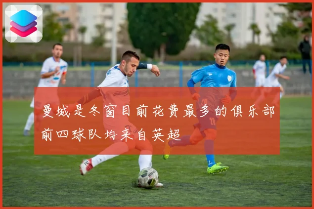 曼城是冬窗目前花费最多的俱乐部前四球队均来自英超